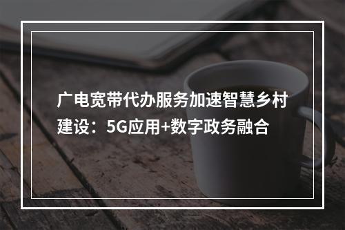 广电宽带代办服务加速智慧乡村建设：5G应用+数字政务融合