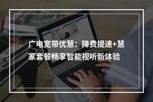 广电宽带优慧：降费提速+慧家套餐畅享智能视听新体验