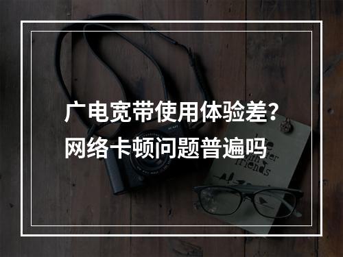 广电宽带使用体验差？网络卡顿问题普遍吗