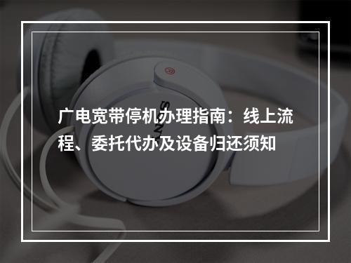 广电宽带停机办理指南：线上流程、委托代办及设备归还须知