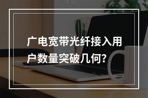 广电宽带光纤接入用户数量突破几何？