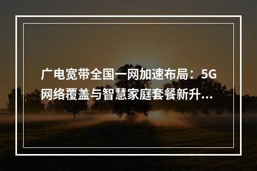 广电宽带全国一网加速布局：5G网络覆盖与智慧家庭套餐新升级