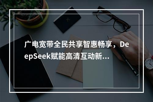 广电宽带全民共享智惠畅享，DeepSeek赋能高清互动新体验