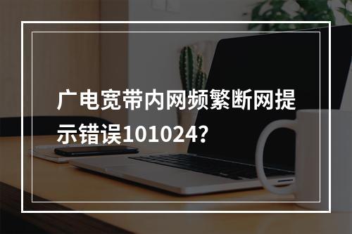 广电宽带内网频繁断网提示错误101024？