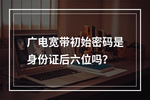 广电宽带初始密码是身份证后六位吗？