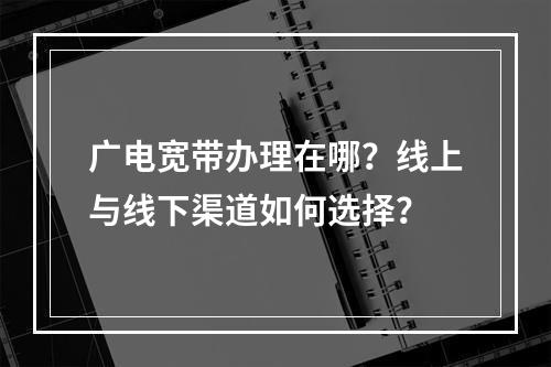 广电宽带办理在哪？线上与线下渠道如何选择？