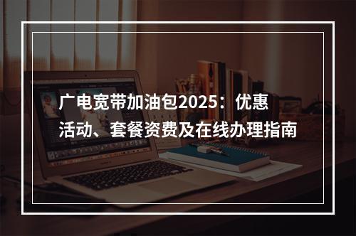 广电宽带加油包2025：优惠活动、套餐资费及在线办理指南