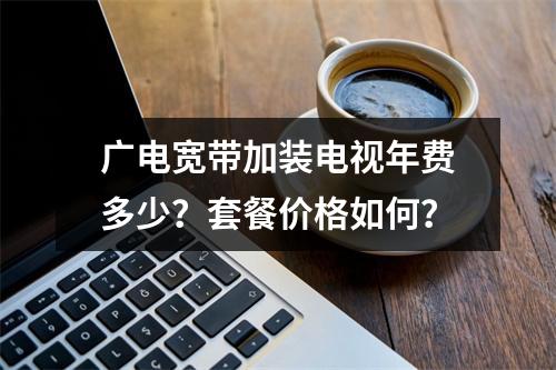 广电宽带加装电视年费多少？套餐价格如何？