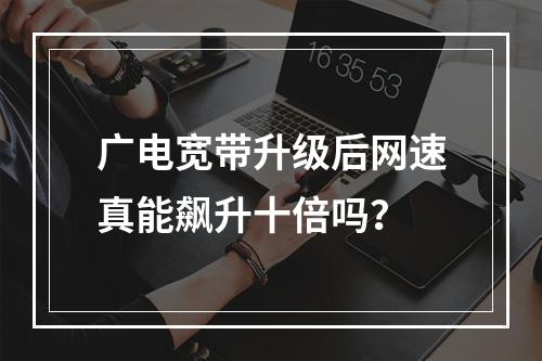广电宽带升级后网速真能飙升十倍吗？
