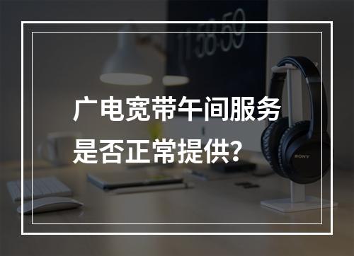广电宽带午间服务是否正常提供？