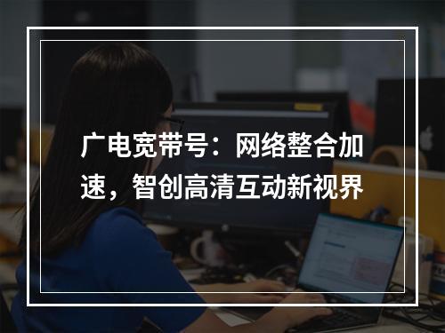 广电宽带号：网络整合加速，智创高清互动新视界