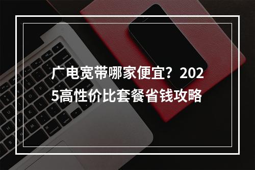 广电宽带哪家便宜？2025高性价比套餐省钱攻略