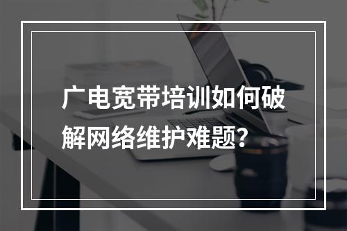 广电宽带培训如何破解网络维护难题？