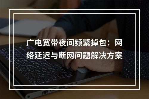 广电宽带夜间频繁掉包：网络延迟与断网问题解决方案