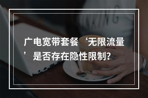 广电宽带套餐‘无限流量’是否存在隐性限制？