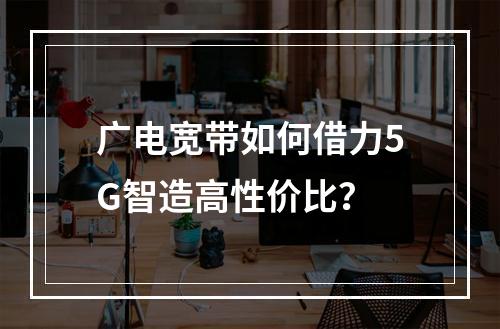 广电宽带如何借力5G智造高性价比？