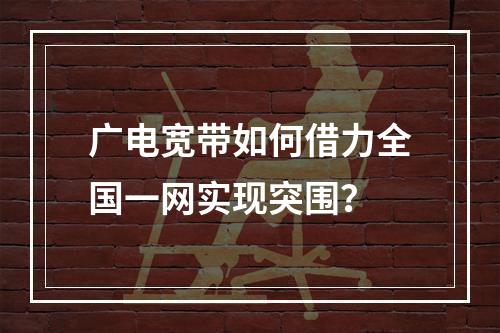 广电宽带如何借力全国一网实现突围？