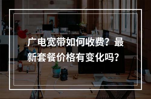 广电宽带如何收费？最新套餐价格有变化吗？