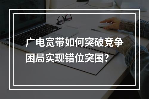 广电宽带如何突破竞争困局实现错位突围？