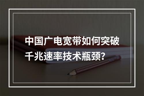 中国广电宽带如何突破千兆速率技术瓶颈？
