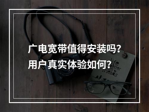 广电宽带值得安装吗？用户真实体验如何？