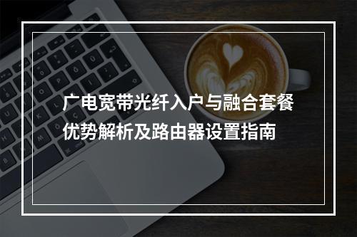 广电宽带光纤入户与融合套餐优势解析及路由器设置指南