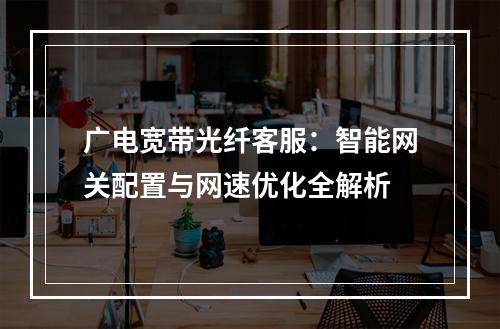 广电宽带光纤客服：智能网关配置与网速优化全解析