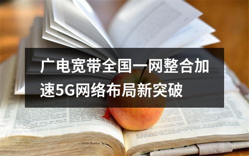 广电宽带全国一网整合加速5G网络布局新突破