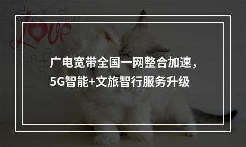 广电宽带全国一网整合加速，5G智能+文旅智行服务升级