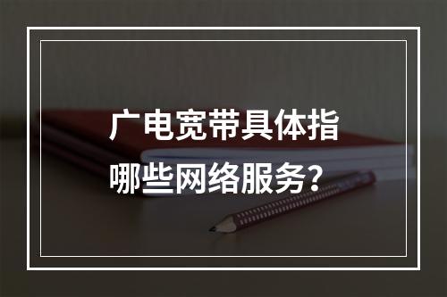 广电宽带具体指哪些网络服务？