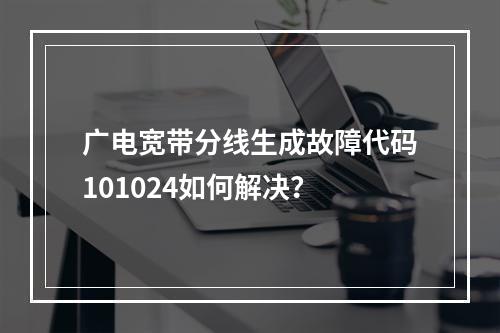 广电宽带分线生成故障代码101024如何解决？