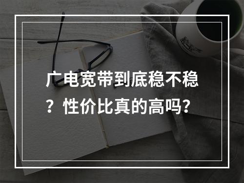 广电宽带到底稳不稳？性价比真的高吗？