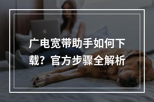 广电宽带助手如何下载？官方步骤全解析