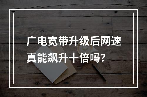 广电宽带升级后网速真能飙升十倍吗？