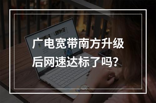 广电宽带南方升级后网速达标了吗？