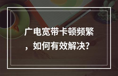 广电宽带卡顿频繁，如何有效解决？