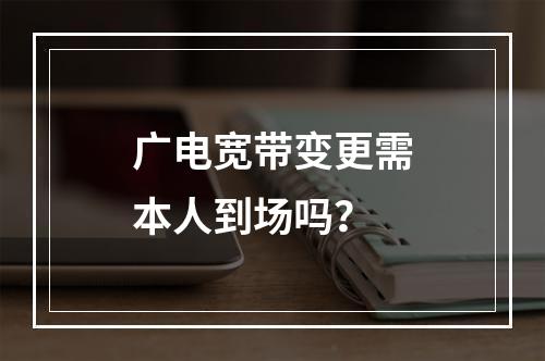 广电宽带变更需本人到场吗？