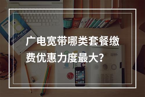 广电宽带哪类套餐缴费优惠力度最大？