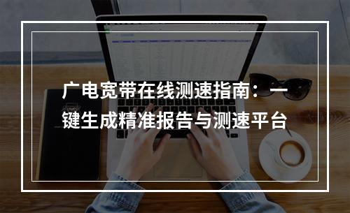 广电宽带在线测速指南：一键生成精准报告与测速平台