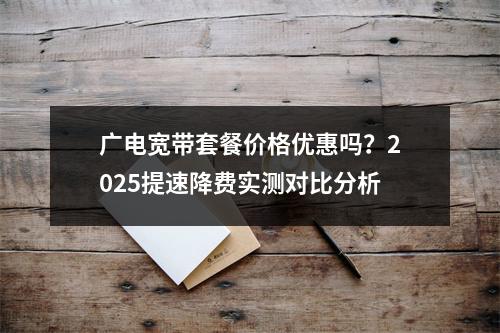 广电宽带套餐价格优惠吗？2025提速降费实测对比分析