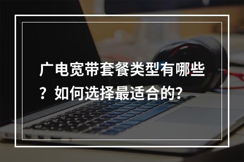 广电宽带套餐类型有哪些？如何选择最适合的？