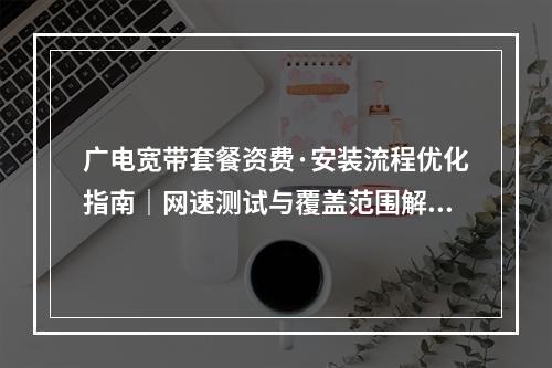 广电宽带套餐资费·安装流程优化指南｜网速测试与覆盖范围解析