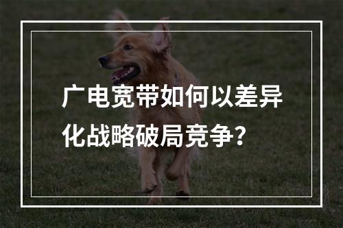 广电宽带如何以差异化战略破局竞争？