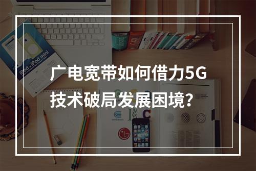 广电宽带如何借力5G技术破局发展困境？
