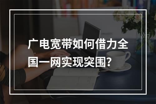 广电宽带如何借力全国一网实现突围？