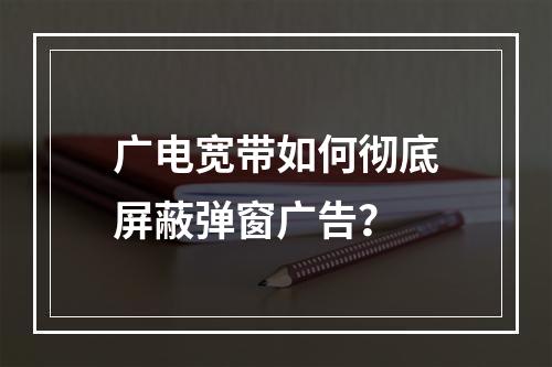 广电宽带如何彻底屏蔽弹窗广告？