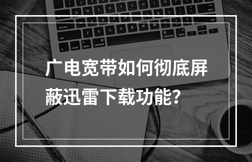 广电宽带如何彻底屏蔽迅雷下载功能？
