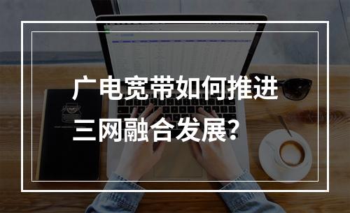广电宽带如何推进三网融合发展？