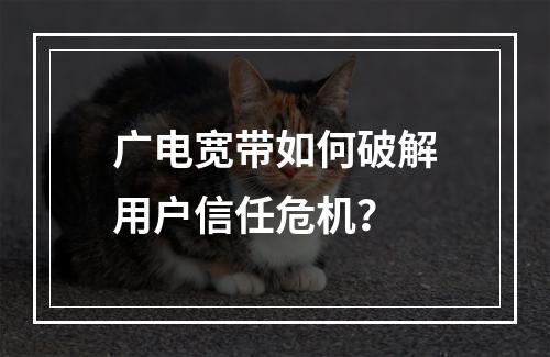 广电宽带如何破解用户信任危机？