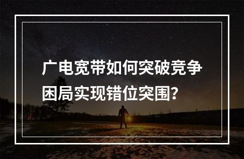 广电宽带如何突破竞争困局实现错位突围？